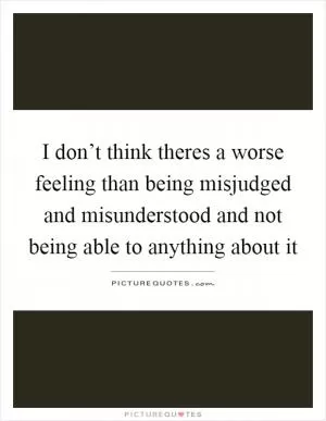 I don’t think theres a worse feeling than being misjudged and misunderstood and not being able to anything about it Picture Quote #1
