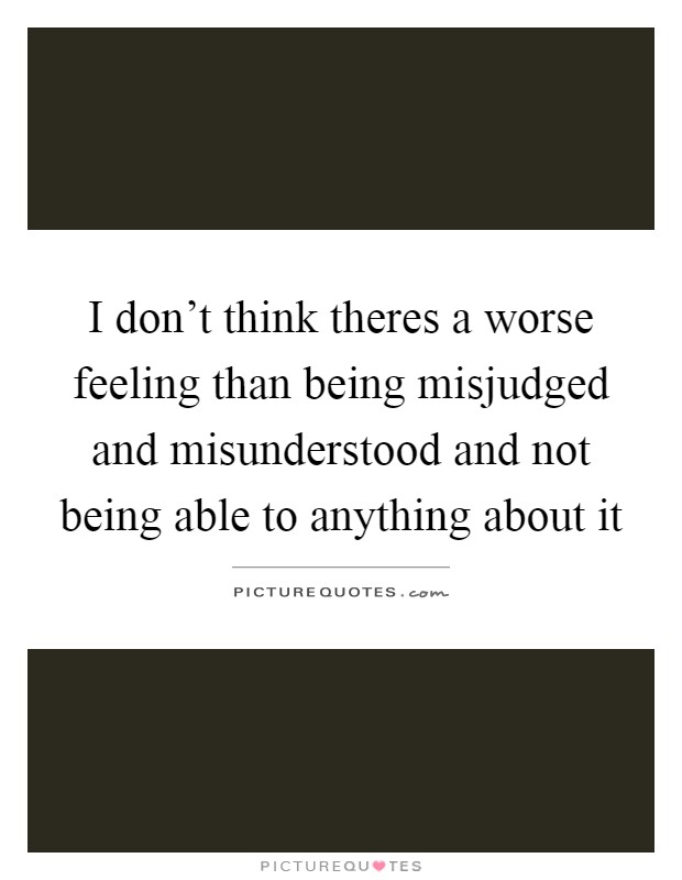 I don't think theres a worse feeling than being misjudged and misunderstood and not being able to anything about it Picture Quote #1