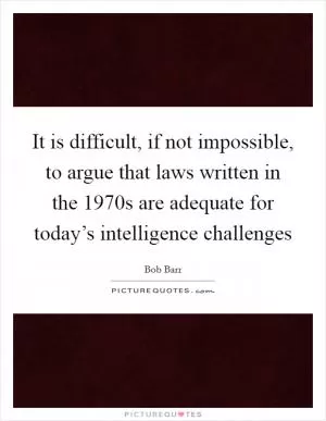 It is difficult, if not impossible, to argue that laws written in the 1970s are adequate for today’s intelligence challenges Picture Quote #1