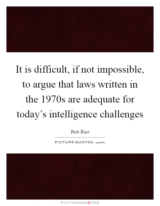 It is difficult, if not impossible, to argue that laws written in the 1970s are adequate for today's intelligence challenges Picture Quote #1
