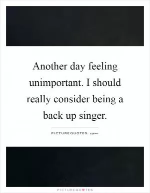 Another day feeling unimportant. I should really consider being a back up singer Picture Quote #1
