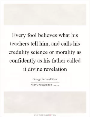 Every fool believes what his teachers tell him, and calls his credulity science or morality as confidently as his father called it divine revelation Picture Quote #1