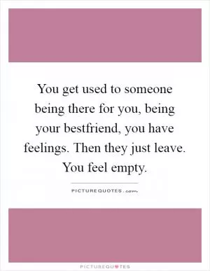 You get used to someone being there for you, being your bestfriend, you have feelings. Then they just leave. You feel empty Picture Quote #1