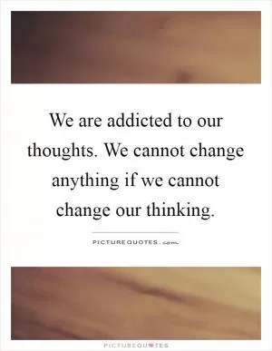We are addicted to our thoughts. We cannot change anything if we cannot change our thinking Picture Quote #1