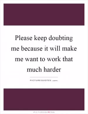 Please keep doubting me because it will make me want to work that much harder Picture Quote #1
