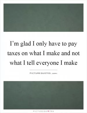 I’m glad I only have to pay taxes on what I make and not what I tell everyone I make Picture Quote #1