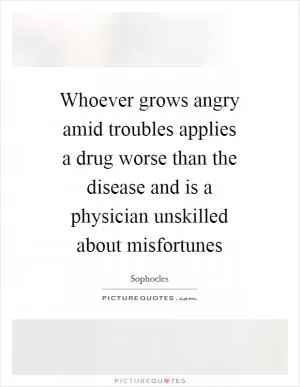 Whoever grows angry amid troubles applies a drug worse than the disease and is a physician unskilled about misfortunes Picture Quote #1