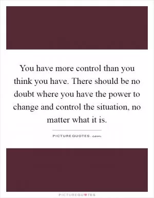 You have more control than you think you have. There should be no doubt where you have the power to change and control the situation, no matter what it is Picture Quote #1
