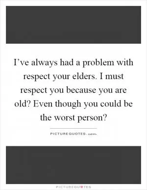 I’ve always had a problem with respect your elders. I must respect you because you are old? Even though you could be the worst person? Picture Quote #1