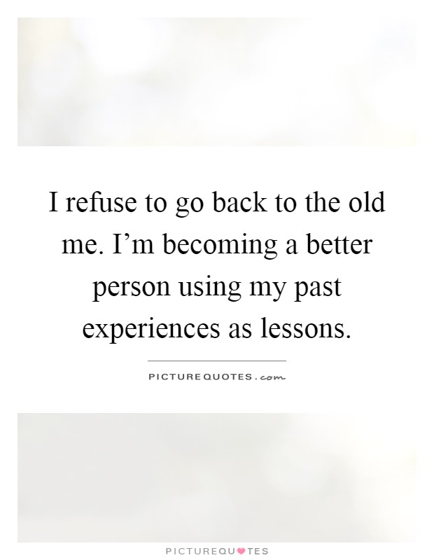 I refuse to go back to the old me. I'm becoming a better person using my past experiences as lessons Picture Quote #1