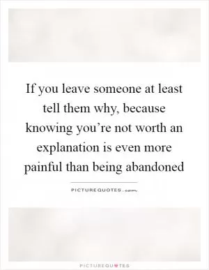 If you leave someone at least tell them why, because knowing you’re not worth an explanation is even more painful than being abandoned Picture Quote #1
