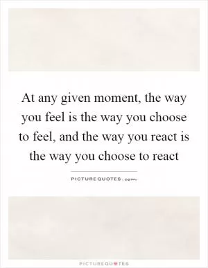 At any given moment, the way you feel is the way you choose to feel, and the way you react is the way you choose to react Picture Quote #1