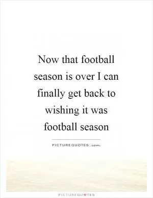Now that football season is over I can finally get back to wishing it was football season Picture Quote #1