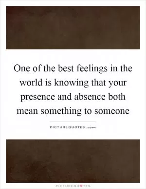 One of the best feelings in the world is knowing that your presence and absence both mean something to someone Picture Quote #1