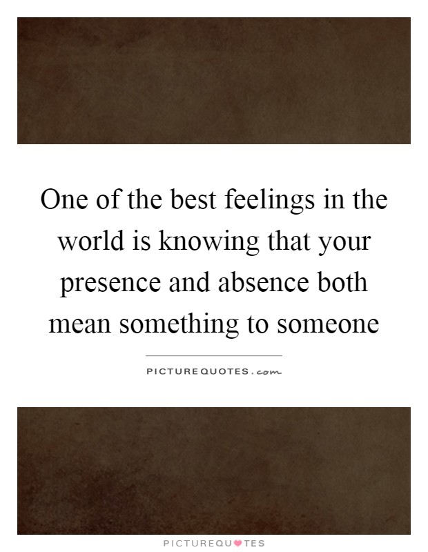 One of the best feelings in the world is knowing that your presence and absence both mean something to someone Picture Quote #1