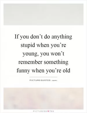 If you don’t do anything stupid when you’re young, you won’t remember something funny when you’re old Picture Quote #1