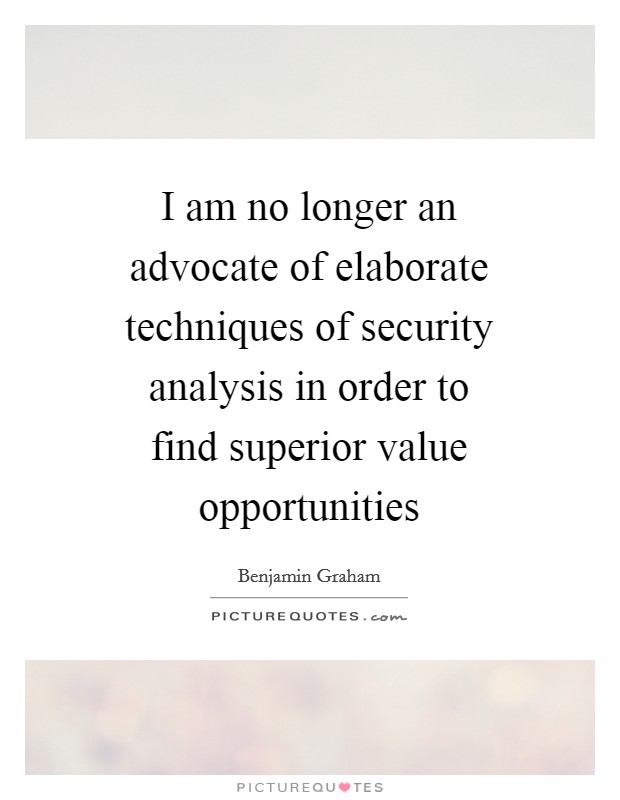 I am no longer an advocate of elaborate techniques of security analysis in order to find superior value opportunities Picture Quote #1