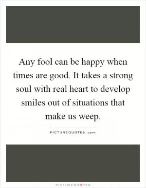 Any fool can be happy when times are good. It takes a strong soul with real heart to develop smiles out of situations that make us weep Picture Quote #1