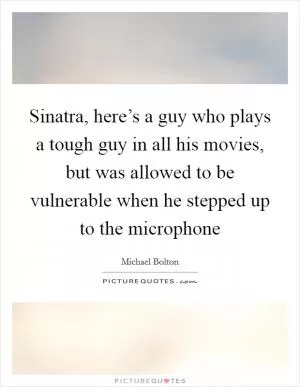 Sinatra, here’s a guy who plays a tough guy in all his movies, but was allowed to be vulnerable when he stepped up to the microphone Picture Quote #1