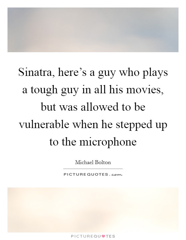 Sinatra, here's a guy who plays a tough guy in all his movies, but was allowed to be vulnerable when he stepped up to the microphone Picture Quote #1