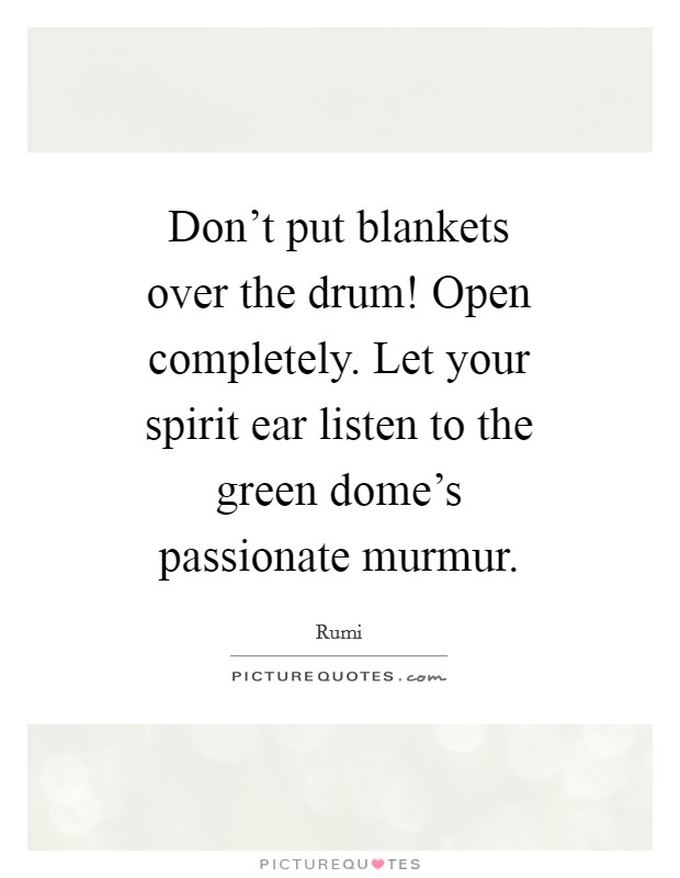 Don't put blankets over the drum! Open completely. Let your spirit ear listen to the green dome's passionate murmur Picture Quote #1