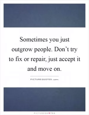 Sometimes you just outgrow people. Don’t try to fix or repair, just accept it and move on Picture Quote #1