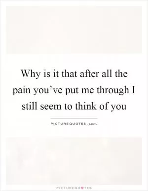 Why is it that after all the pain you’ve put me through I still seem to think of you Picture Quote #1