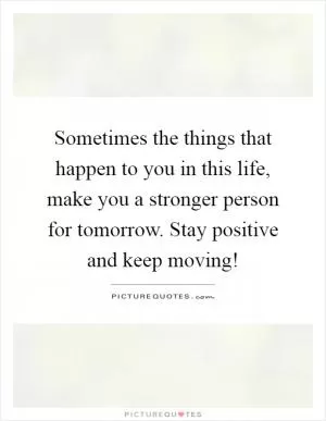 Sometimes the things that happen to you in this life, make you a stronger person for tomorrow. Stay positive and keep moving! Picture Quote #1