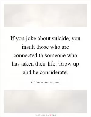If you joke about suicide, you insult those who are connected to someone who has taken their life. Grow up and be considerate Picture Quote #1