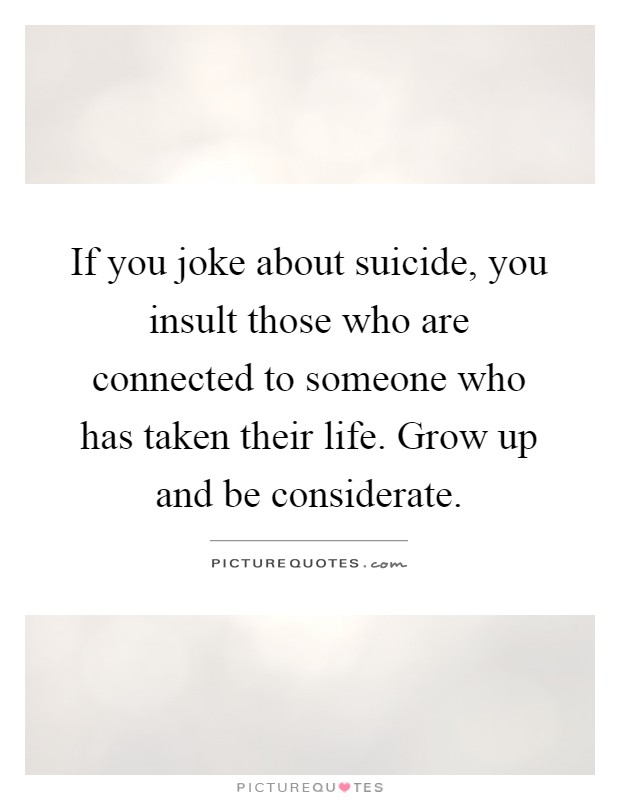 If you joke about suicide, you insult those who are connected to someone who has taken their life. Grow up and be considerate Picture Quote #1