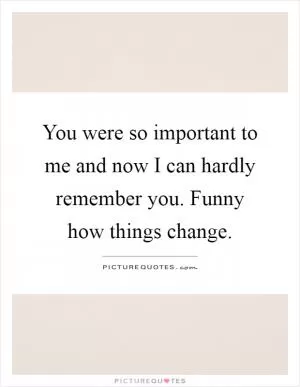 You were so important to me and now I can hardly remember you. Funny how things change Picture Quote #1