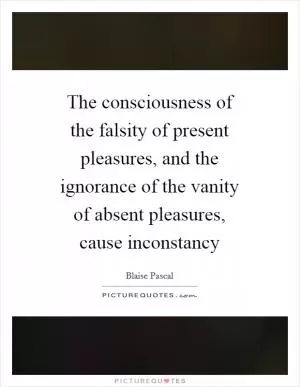 The consciousness of the falsity of present pleasures, and the ignorance of the vanity of absent pleasures, cause inconstancy Picture Quote #1