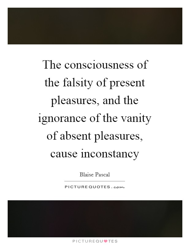 The consciousness of the falsity of present pleasures, and the ignorance of the vanity of absent pleasures, cause inconstancy Picture Quote #1