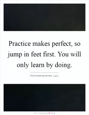 Practice makes perfect, so jump in feet first. You will only learn by doing Picture Quote #1