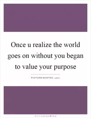 Once u realize the world goes on without you began to value your purpose Picture Quote #1