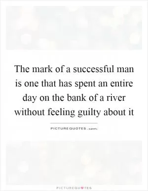 The mark of a successful man is one that has spent an entire day on the bank of a river without feeling guilty about it Picture Quote #1