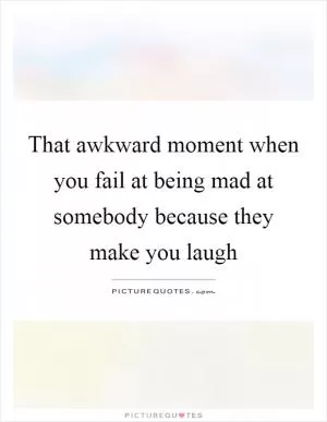 That awkward moment when you fail at being mad at somebody because they make you laugh Picture Quote #1