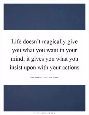 Life doesn’t magically give you what you want in your mind; it gives you what you insist upon with your actions Picture Quote #1