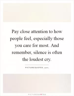 Pay close attention to how people feel, especially those you care for most. And remember, silence is often the loudest cry Picture Quote #1