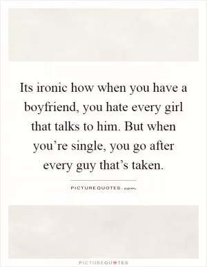 Its ironic how when you have a boyfriend, you hate every girl that talks to him. But when you’re single, you go after every guy that’s taken Picture Quote #1