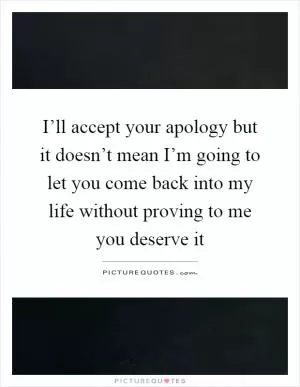 I’ll accept your apology but it doesn’t mean I’m going to let you come back into my life without proving to me you deserve it Picture Quote #1
