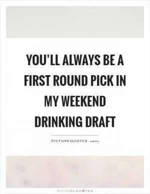 You’ll always be a first round pick in my weekend drinking draft Picture Quote #1