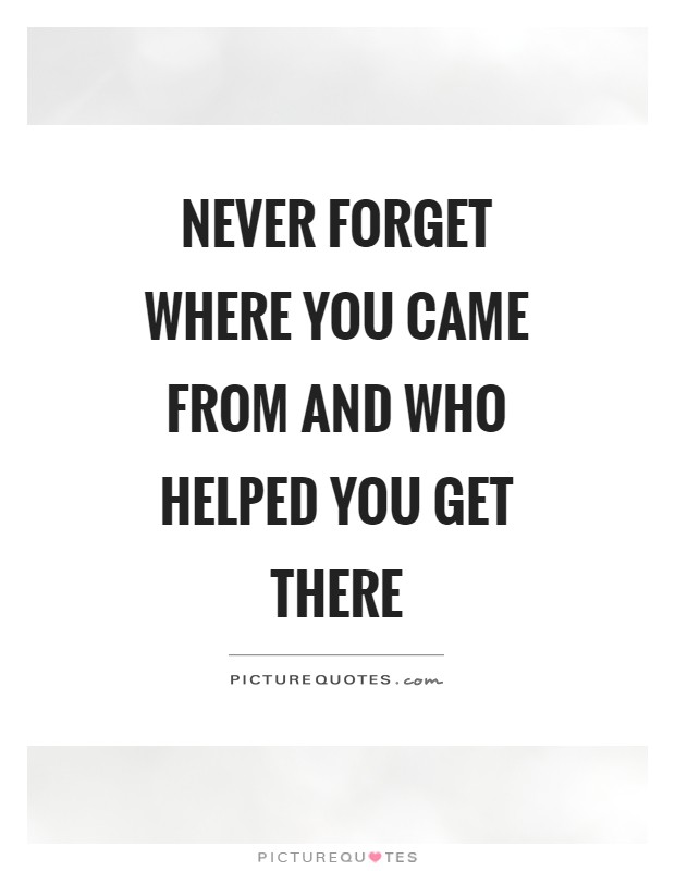 Never forget where you came from and who helped you get there Picture Quote #1