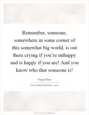 Remember, someone, somewhere in some corner of this somewhat big world, is out there crying if you’re unhappy and is happy if you are! And you know who that someone is! Picture Quote #1