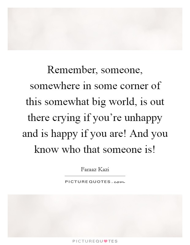 Remember, someone, somewhere in some corner of this somewhat big world, is out there crying if you're unhappy and is happy if you are! And you know who that someone is! Picture Quote #1