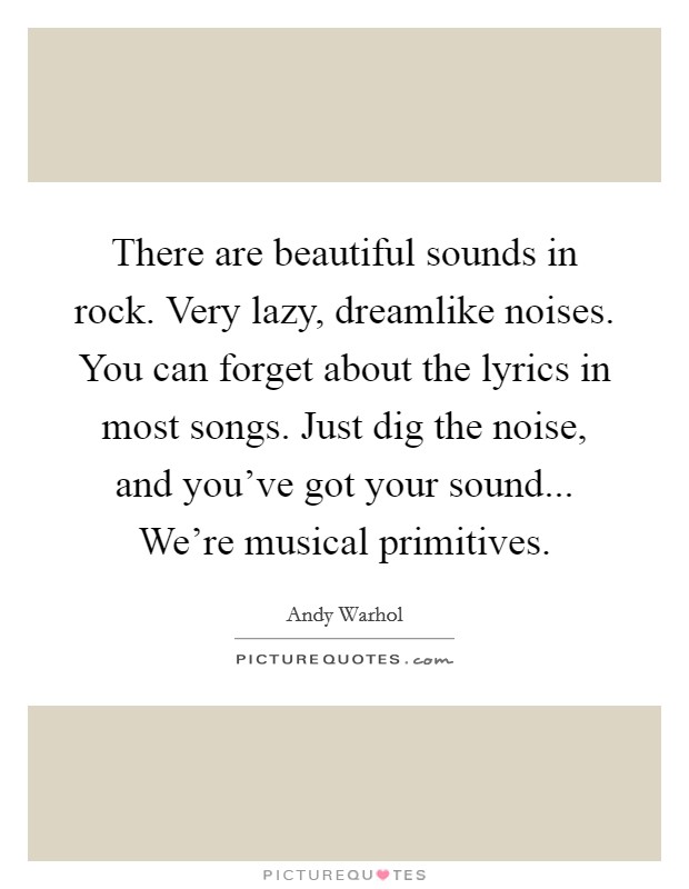 There are beautiful sounds in rock. Very lazy, dreamlike noises. You can forget about the lyrics in most songs. Just dig the noise, and you've got your sound... We're musical primitives Picture Quote #1