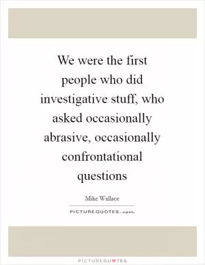 We were the first people who did investigative stuff, who asked occasionally abrasive, occasionally confrontational questions Picture Quote #1