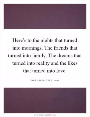 Here’s to the nights that turned into mornings. The friends that turned into family. The dreams that turned into reality and the likes that turned into love Picture Quote #1