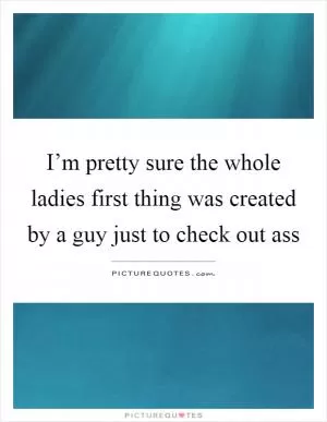 I’m pretty sure the whole ladies first thing was created by a guy just to check out ass Picture Quote #1
