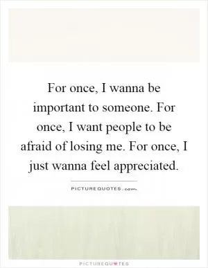 For once, I wanna be important to someone. For once, I want people to be afraid of losing me. For once, I just wanna feel appreciated Picture Quote #1